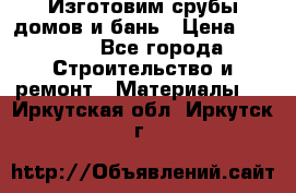  Изготовим срубы домов и бань › Цена ­ 1 000 - Все города Строительство и ремонт » Материалы   . Иркутская обл.,Иркутск г.